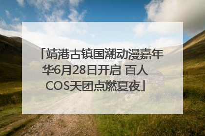 靖港古镇国潮动漫嘉年华6月28日开启 百人COS天团点燃夏夜