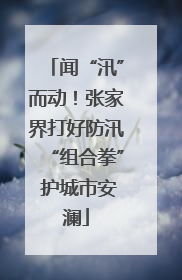 闻“汛”而动！张家界打好防汛“组合拳” 护城市安澜