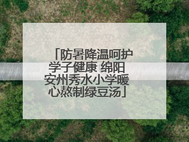 防暑降温呵护学子健康 绵阳安州秀水小学暖心熬制绿豆汤