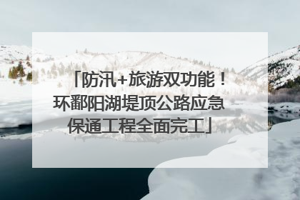 防汛+旅游双功能！环鄱阳湖堤顶公路应急保通工程全面完工