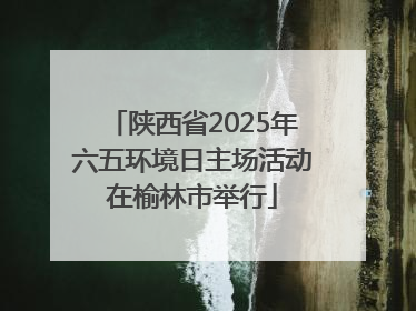 陕西省2025年六五环境日主场活动在榆林市举行
