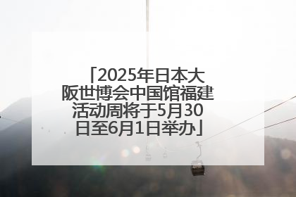 2025年日本大阪世博会中国馆福建活动周将于5月30日至6月1日举办