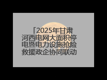 2025年甘肃河西电网大面积停电暨电力设施抢险救援政企协同联动综合应急演练在武威成功举行