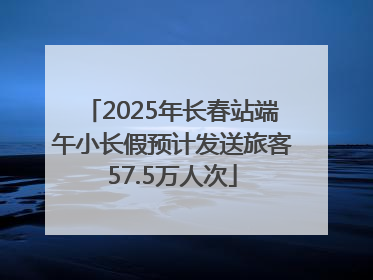 2025年长春站端午小长假预计发送旅客57.5万人次