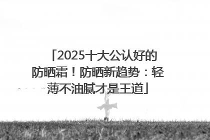 2025十大公认好的防晒霜！防晒新趋势：轻薄不油腻才是王道