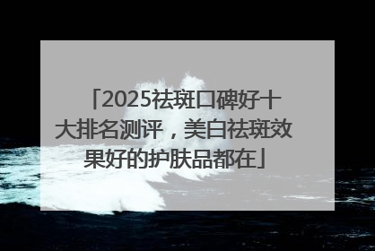 2025祛斑口碑好十大排名测评，美白祛斑效果好的护肤品都在