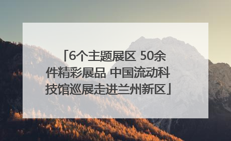 6个主题展区 50余件精彩展品 中国流动科技馆巡展走进兰州新区