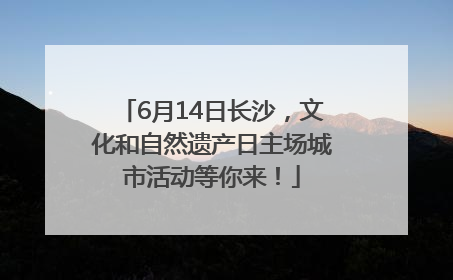 6月14日长沙，文化和自然遗产日主场城市活动等你来！